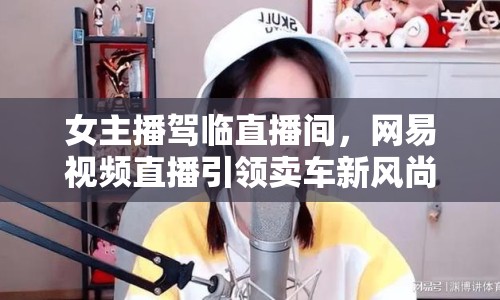 女主播駕臨直播間，網(wǎng)易視頻直播引領賣車新風尚