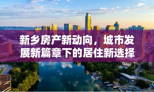 新鄉(xiāng)房產(chǎn)新動向，城市發(fā)展新篇章下的居住新選擇