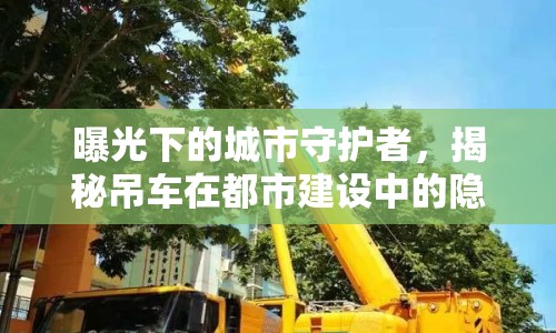 曝光下的城市守護(hù)者，揭秘吊車在都市建設(shè)中的隱形力量