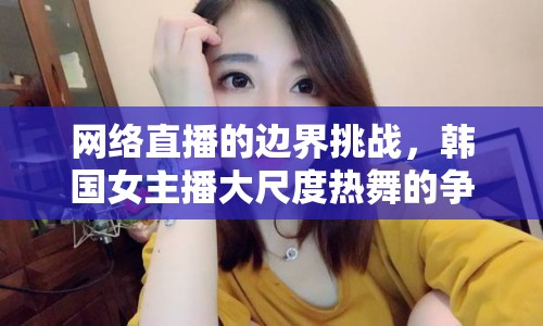 網(wǎng)絡直播的邊界挑戰(zhàn)，韓國女主播大尺度熱舞的爭議與反思