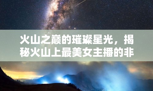 火山之巔的璀璨星光，揭秘火山上最美女主播的非凡旅程