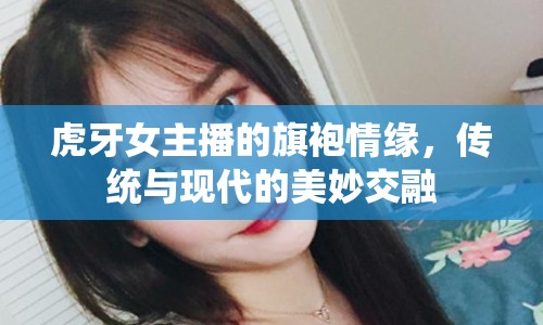 虎牙女主播的旗袍情緣，傳統(tǒng)與現(xiàn)代的美妙交融