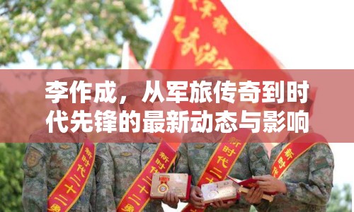 李作成，從軍旅傳奇到時代先鋒的最新動態(tài)與影響探析