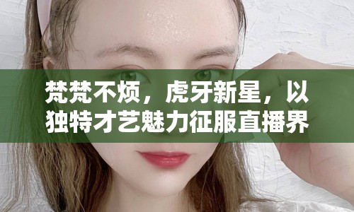 梵梵不煩，虎牙新星，以獨(dú)特才藝魅力征服直播界的才藝女神