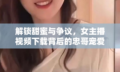 解鎖甜蜜與爭(zhēng)議，女主播視頻下載背后的忠哥寵愛