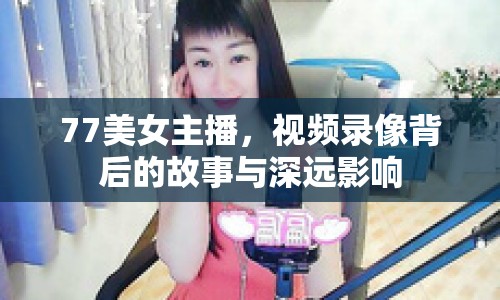 77美女主播，視頻錄像背后的故事與深遠影響