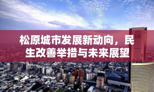 松原城市發(fā)展新動(dòng)向，民生改善舉措與未來展望