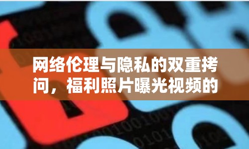 網(wǎng)絡(luò)倫理與隱私的雙重拷問，福利照片曝光視頻的背后