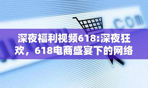 深夜福利視頻618:深夜狂歡，618電商盛宴下的網(wǎng)絡(luò)文化變遷